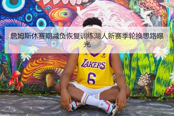 詹姆斯休赛期减负恢复训练湖人新赛季轮换思路曝光